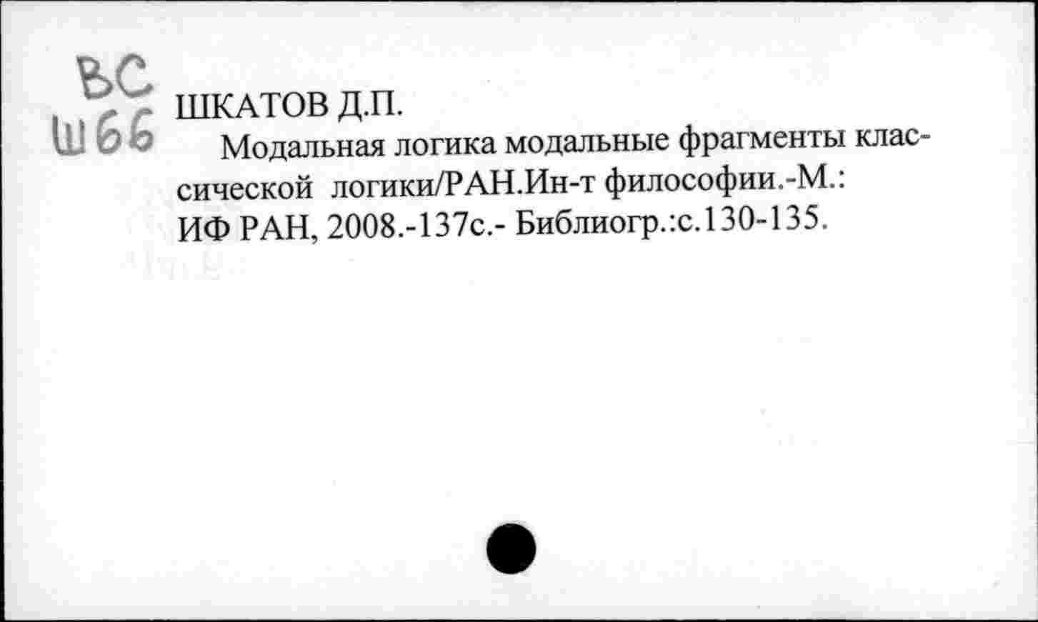 ﻿ъс
ШКАТОВ Д.П.
Модальная логика модальные фрагменты классической логики/РАН.Ин-т философии.-М.: ИФ РАН, 2008.-137с.- Библиогр.гс. 130-135.